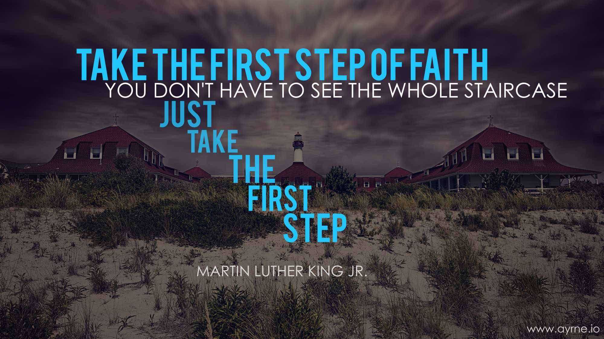 Take the first step in faith. You don't have to see the whole staircase, just take the first step.
