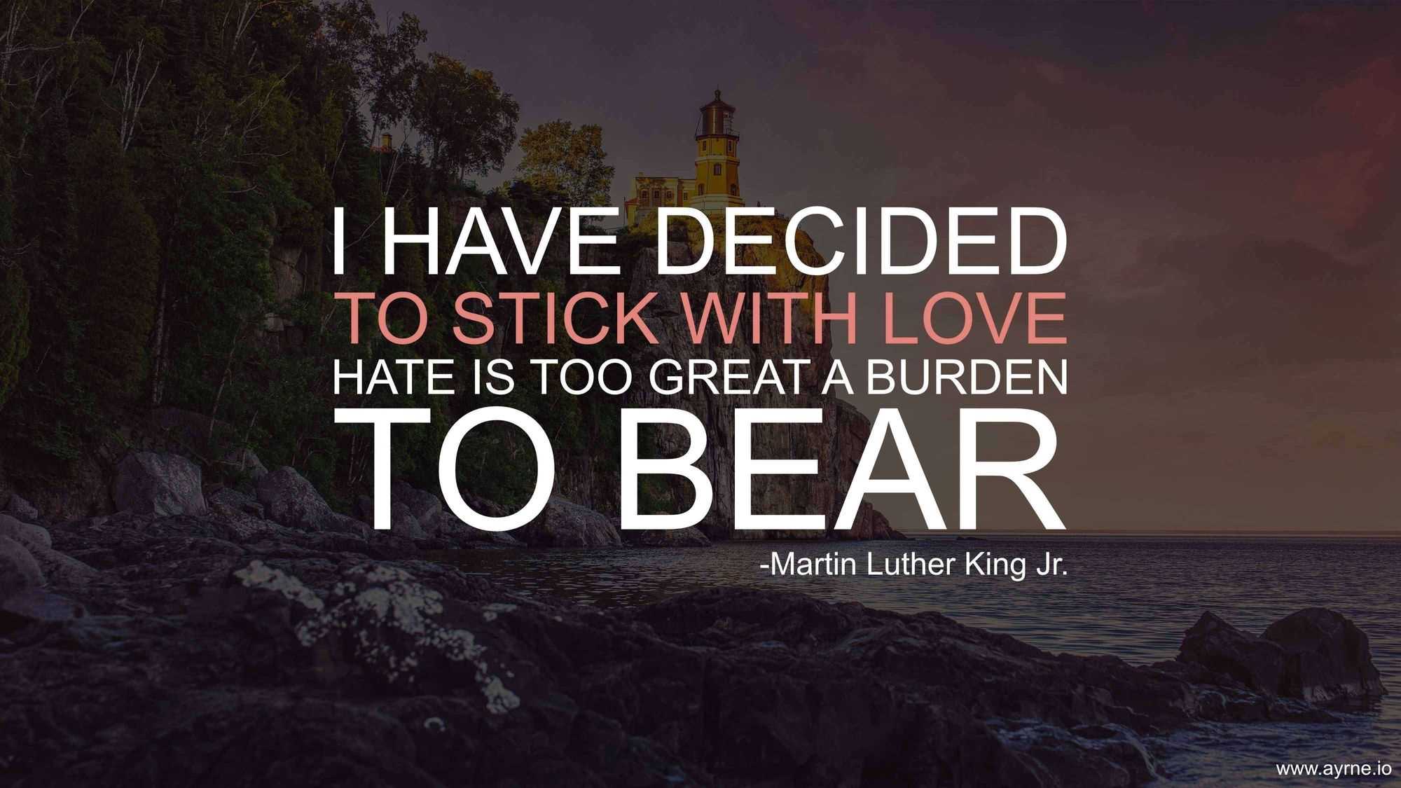 I have decided to stick with love. Hate is too great a burden to bear.
